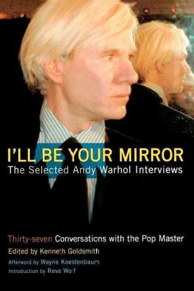 I'll be your mirror : the selected Andy Warhol interviews, 1962-1987 / edited by Kenneth Goldsmith ; introduction by Rita Wolf ; afterword by Wayne Koestenbaum.