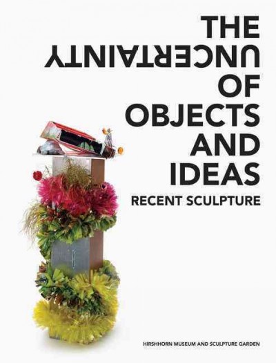 The uncertainty of objects and ideas : recent sculpture / with essays by Anne Ellegood and Johanna Burton.
