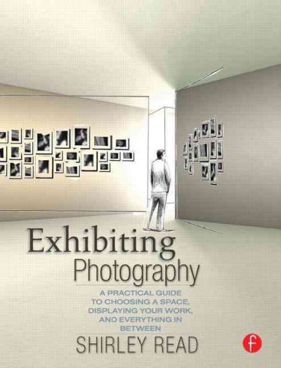 Exhibiting photography : a practical guide to choosing a space, displaying your work, and everything in between / Shirley Read.