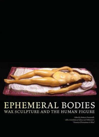 Ephemeral bodies : wax sculpture and the human figure / edited by Roberta Panzanelli ; with a translation of Julius von Schlosser's "History of portraiture in wax".