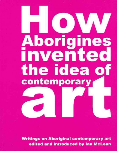 How aborigines invented the idea of contemporary art : an anthology of writing on aboriginal art, 1980-2006 / Ian McLean.