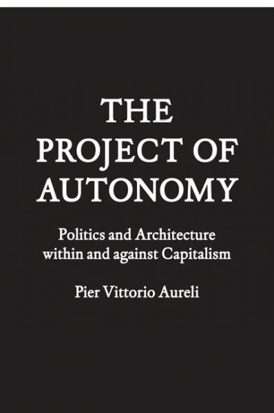 The project of autonomy : politics and architecture within and against capitalism / Pier Vittorio Aureli.