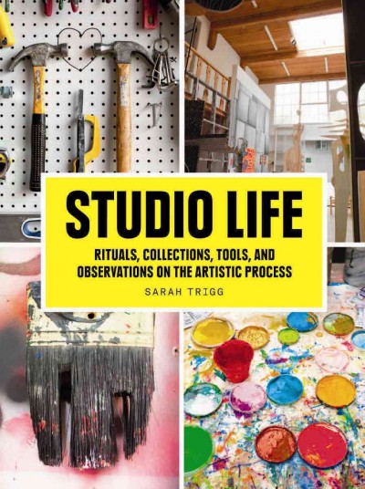 Studio life : rituals, collections, tools, and observations on the artistic process / Sarah Trigg.