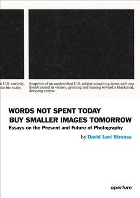 Words not spent today buy smaller images tomorrow : essays on the present and future of photography / by David Levi Strauss.