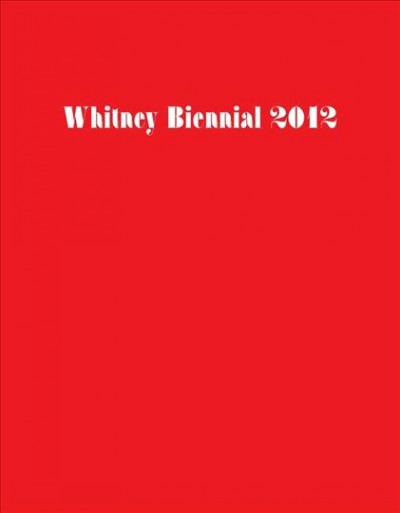 Whitney Biennial 2012 / [edited by Elisabeth Sussman, Jay Sanders].