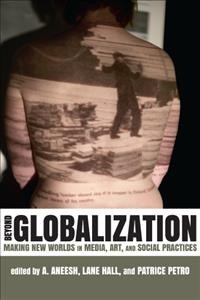 Beyond globalization : making new worlds in media, art, and social practices / edited by A. Aneesh, Lane Hall, and Patrice Petro.
