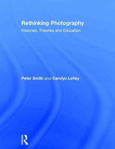 Rethinking photography : histories, theories, and education / Peter Smith and Carolyn Lefley.
