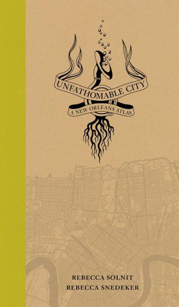 Unfathomable city : a New Orleans atlas / by Rebecca Solnit and Rebecca Snedeker ; cartographers, Richard Campanella, Ben Pease, Jakob Rosenzweig, Molly Roy, Shizue Seigel.