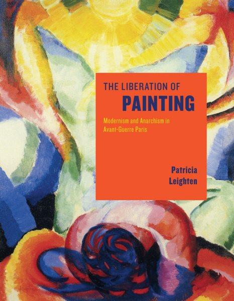 The liberation of painting : modernism and anarchism in avant-guerre Paris / Patricia Leighten.
