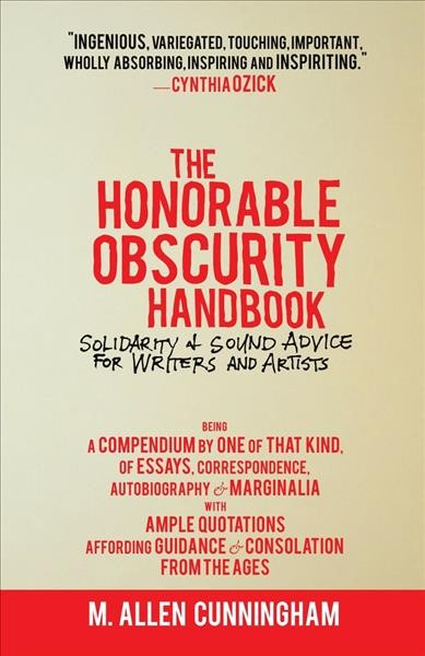 The honorable obscurity handbook : solidarity & sound advice for writers & artists, being a compendium by one of that kind of essays, correspondence, autobiography & marginalia with ample quotations affording guidance & consolation from the ages / M. Allen Cunningham.