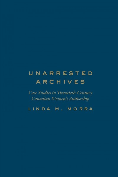 Unarrested archives : case studies in twentieth-century Canadian women's authorship / Linda M. Morra.