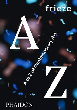 Frieze : A to Z of Contemporary Art / [Selected by Amanda Sharp and Matthew Slotover with frieze Co-editors Dan Fox, Jörg Heiser and Jennifer Higgie ; editors, Matthew McLean and Rebecca Morrill].