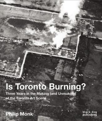 Is Toronto burning? : three years in the making (and unmaking) of the Toronto art scene / Philip Monk.