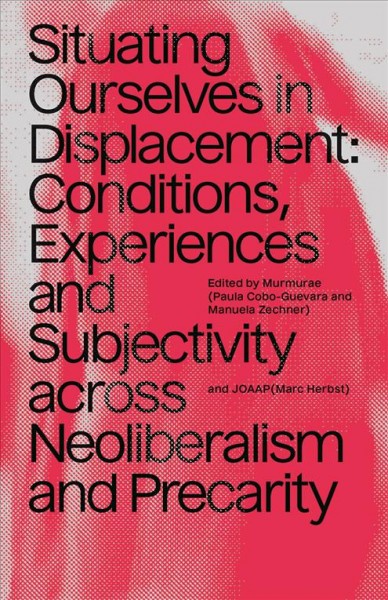 Situating ourselves in displacement : conditions, experiences and subjectivity across neoliberalism and precarity / edited by Murmurae (Paula Cobo-Guevara and Manuela Zechner) and JOAAP (Marc Herbst).
