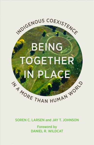 Being together in place : indigenous coexistence in a more than human world / Soren C. Larsen and Jay T. Johnson ; foreword by Daniel R. Wildcat.