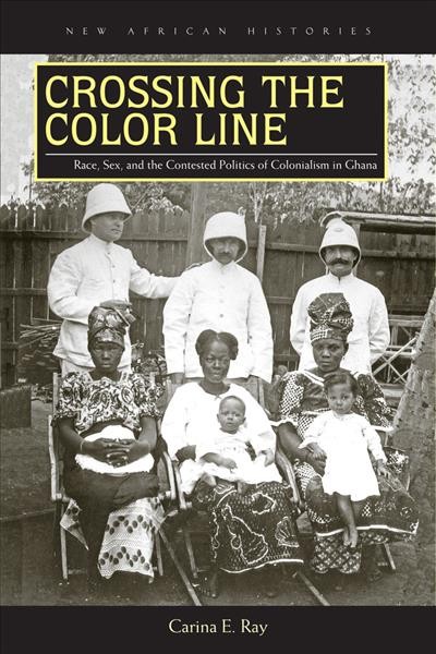 Crossing the color line : race, sex, and the contested politics of colonialism in Ghana / Carina E. Ray.