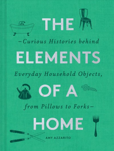 The elements of a home : the curious histories behind everyday household objects, from pillows to forks / Amy Azzarito.