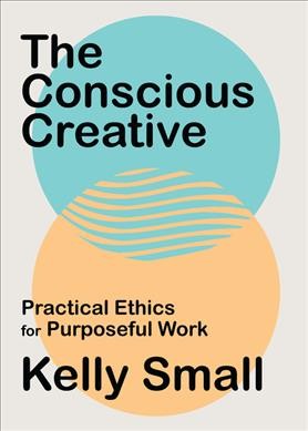 The conscious creative : practical ethics for purposeful work / Kelly Small.