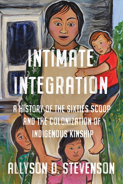 Intimate integration : a history of the Sixties Scoop and the colonization of Indigenous kinship / Allyson D. Stevenson.