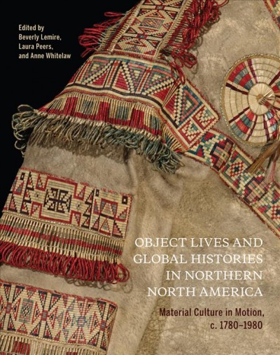 Object lives and global histories in northern North America : material culture in motion, c. 1780-1980 / edited by Beverly Lemire, Laura Peers, and Anne Whitelaw.