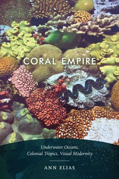 Coral empire : underwater oceans, colonial tropics, visual modernity / Ann Elias.