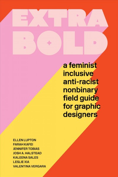 Extra bold : a feminist inclusive anti-racist nonbinary field guide for graphic designers / Ellen Lupton, Farah Kafei, Jennifer Tobias, Josh A. Halstead, Kaleena Sales, Leslie Xia, Valentina Vergara.