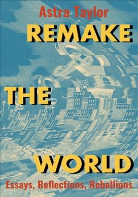 Remake the world : essays, reflections, rebellions / Astra Taylor.