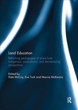 Land education : rethinking pedagogies of place from Indigenous, postcolonial, and decolonizing perspectives / edited by Kate McCoy, Eve Tuck, Marcia McKenzie.