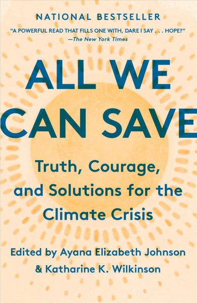All we can save : truth, courage, and solutions for the climate crisis / edited by Ayana Elizabeth Johnson & Katharine K. Wilkinson.