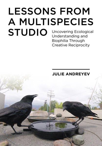 Lessons from a multispecies studio : uncovering ecological understanding and biophilia through creative reciprocity / Julie Andreyev.