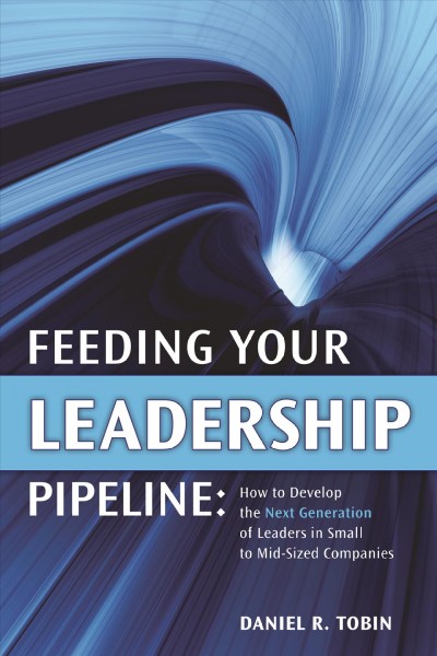 Feeding your leadership pipeline : how to develop the next generation of leaders in small to mid-sized companies / Daniel R. Tobin.