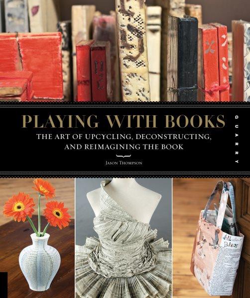 Playing with books : the art of upcycling, deconstructing, & reimagining the book / Jason Thompson.