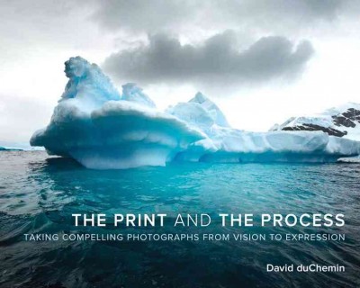 The print and the process : taking compelling photographs from vision to expression / David duChemin.
