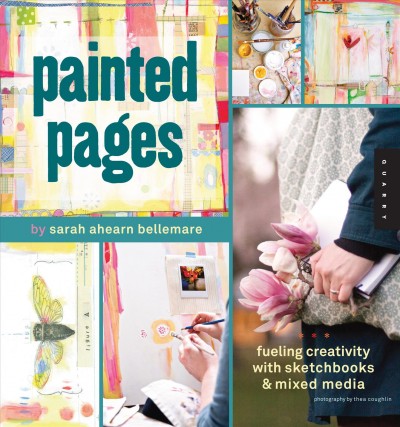 Painted pages : fueling creativity with sketchbooks & mixed media / by Sarah Ahearn Bellemare ; photography by Thea Coughlin.