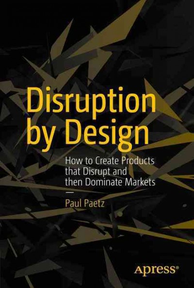 Disruption by design : how to create products that disrupt and then dominate markets / Paul Paetz.