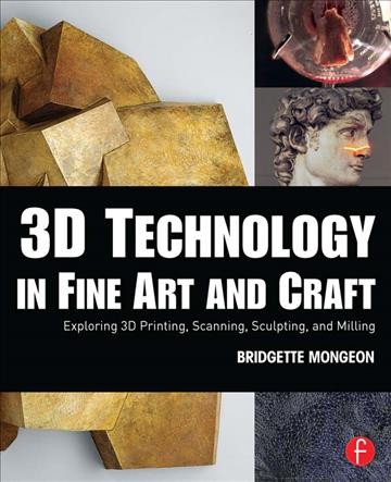 3D technology in fine art and craft : exploring 3D printing, scanning, sculpting, and milling / Bridgette Mongeon.