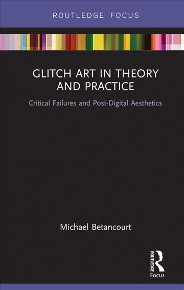 Glitch art in theory and practice : critical failures and post-digital aesthetics / Michael Betancourt.