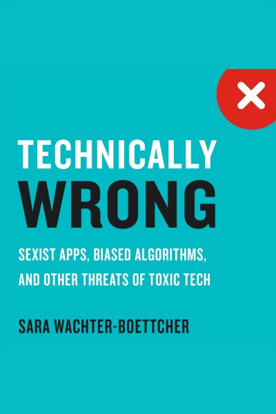 Technically wrong : sexist apps, biased algorithms, and other threats of toxic tech / Sara Wachter-Boettcher.