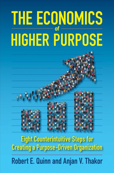 The economics of higher purpose : eight counterintuitive steps for creating a purpose-driven organization / Robert E. Quinn, Anjan V. Thakor.