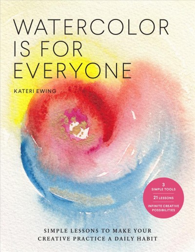 Watercolor is for everyone : simple lessons to make your creative practice a daily habit - 3 simple tools, 21 lessons, infinite creative possibilities / Kateri Ewing.