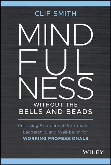 Mindfulness without the bells and beads : unlocking exceptional performance, leadership, and wellbeing for working professionals / Clif Smith ; foreword by Tal Goldhamer.