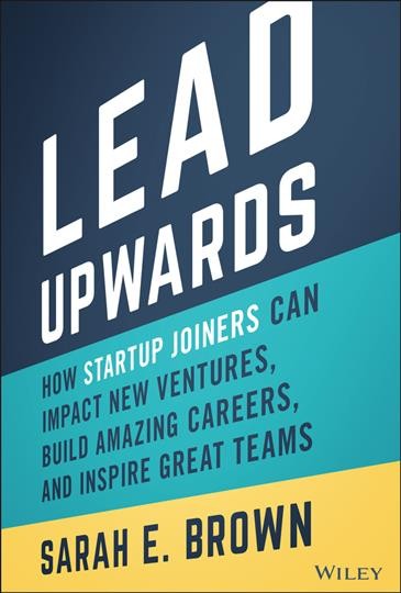 Lead upwards : how startup joiners can impact new ventures, build amazing careers, and inspire great teams / Sarah E. Brown.