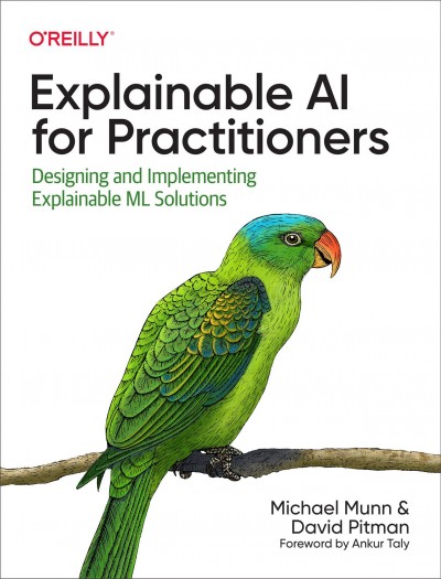 EXPLAINABLE AI FOR PRACTITIONERS [electronic resource] : designing and implementing explainable ML solutions / Michael Munn & David Pitman ; foreword by Ankur Taly.