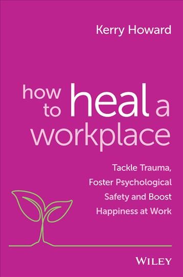 How to Heal a Workplace : Tackle Trauma, Foster Psychological Safety and Boost Happiness at Work / Kerry Howard.