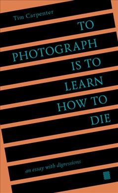 To photograph is to learn how to die : an essay with digressions / Tim Carpenter.