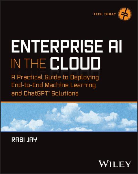 Enterprise AI in the cloud : a practical guide to deploying end-to-end machine learning and ChatGPT solutions / Rabi Jay.